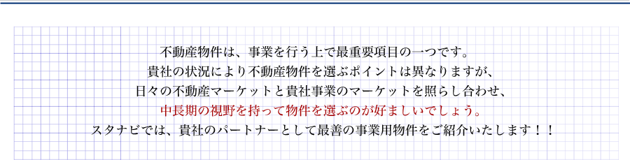 不動産物件は、事業を行う上で最重要項目の一つです。貴社の状況により不動産物件を選ぶポイントは異なりますが、日々の不動産マーケットと貴社事業のマーケットを照らし合わせ、中長期の視野を持って物件を選ぶのが好ましいでしょう。スタナビでは、貴社のパートナーとして最善の事業用物件をご紹介いたします！！