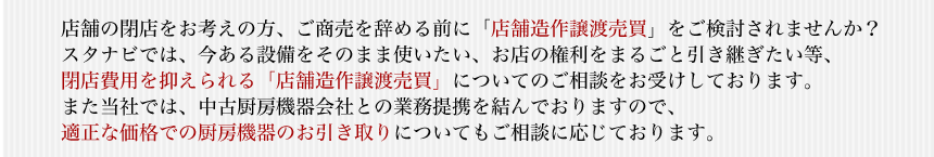 店舗の閉店をお考えの方、ご商売を辞める前に「店舗造作譲渡売買」をご検討されませんか？スタナビでは、今ある設備をそのまま使いたい、お店の権利をまるごと引き継ぎたい等、閉店費用を抑えられる「店舗造作譲渡売買」についてのご相談をお受けしております。また当社では、中古厨房機器会社との業務提携を結んでおりますので、適正な価格での厨房機器のお引き取りについてもご相談に応じております。
