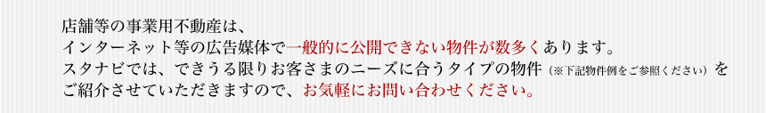 店舗等の事業用不動産は、インターネット等の広告媒体で一般的に公開できない物件が数多くあります。スタナビでは、できうる限りお客さまのニーズに合うタイプの物件（※下記物件例をご参照ください）をご紹介させていただきますので、お気軽にお問い合わせください。
