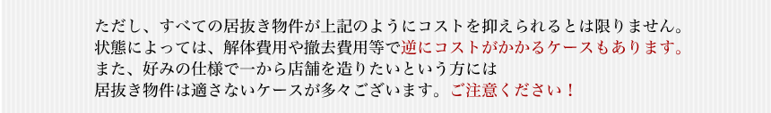 ただし、すべての居抜き物件が上記のようにコストを抑えられるとは限りません。状態によっては、解体費用や撤去費用等で逆にコストがかかるケースもあります。また、好みの仕様で一から店舗を造りたいという方には居抜き物件は適さないケースが多々ございます。ご注意ください！
